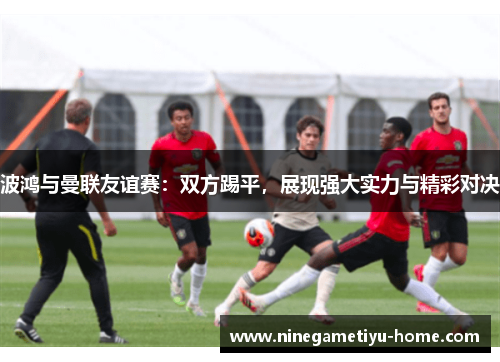 波鸿与曼联友谊赛：双方踢平，展现强大实力与精彩对决